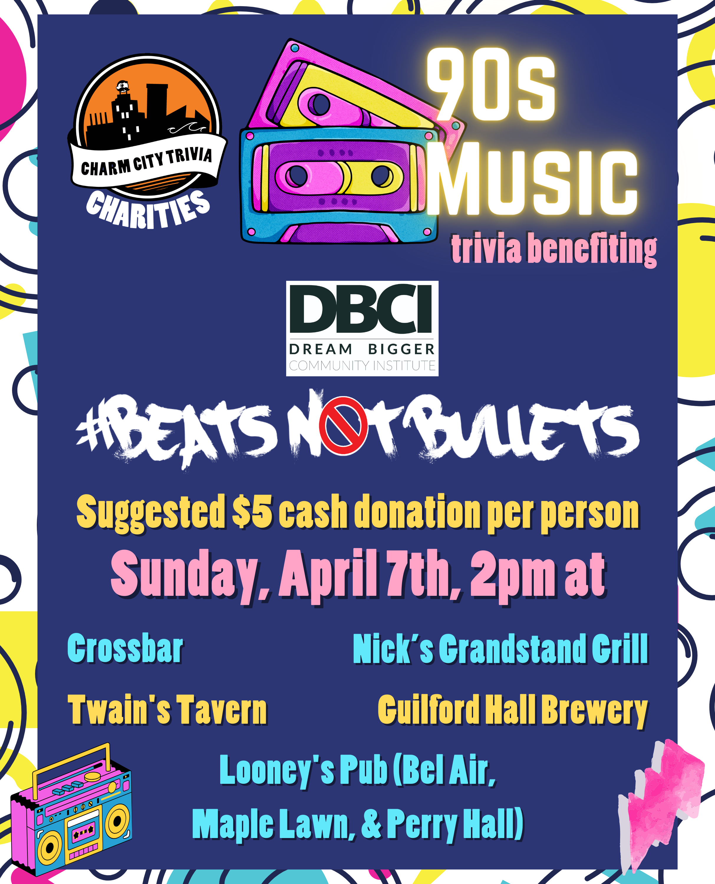 a colorful 90s background with a dark blue rectangle centered behind the text, the Charm City Trivia Charities logo, the Dream Bigger Community Institute logo, the Beats Not Bullets logo, colorful cassette tapes, a colorful boombox, a pink lightning bolt, and yellow, pink, and blue text. The text reads: 90s Music trivia benefiting Dream Bigger Community Institute #Beats Not Bullets. Suggested $5 cash donation per person. Sunday, April 7th, 2pm at. Crossbar. Guilford Hall Brewery. Nick's Grandstand Grill. Twain's Tavern. Looney's Pub (Bel Air, Maple Lawn, & Perry Hall)