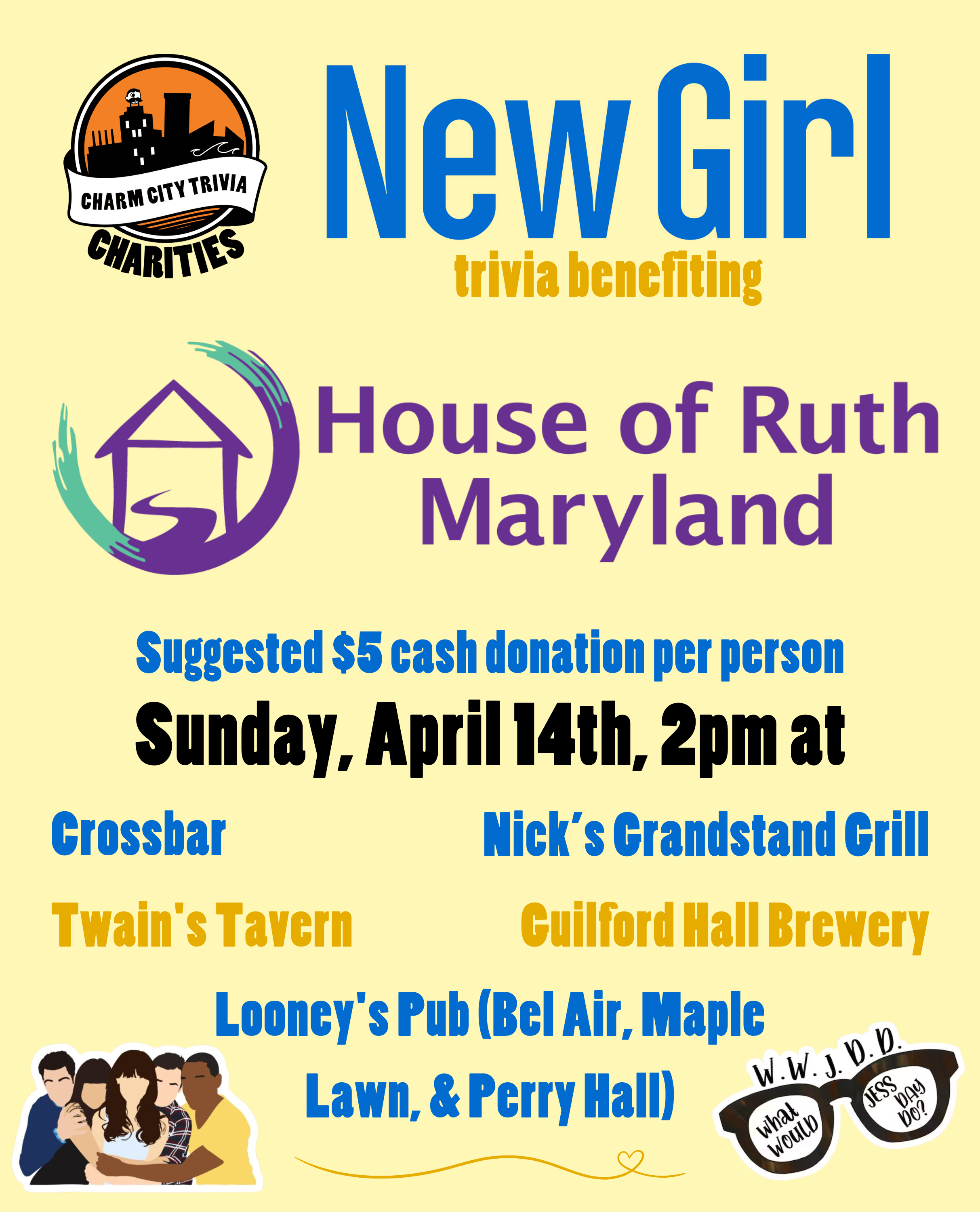 a light yellow background with the Charm City Trivia Charities logo, the House of Ruth Maryland logo, Jessica's glasses with text that says "W.W.J.D.D. What would Jess Day do?", a drawing of the main characters, and dark yellow, dark blue, and black text. The text reads: New Girl trivia benefiting House of Ruth Maryland. Suggested $5 cash donation per person. Sunday, April 14th, 2pm at. Crossbar. Guilford Hall Brewery. Nick's Grandstand Grill. Twain's Tavern. Looney's Pub (Bel Air, Maple Lawn, & Perry Hall)