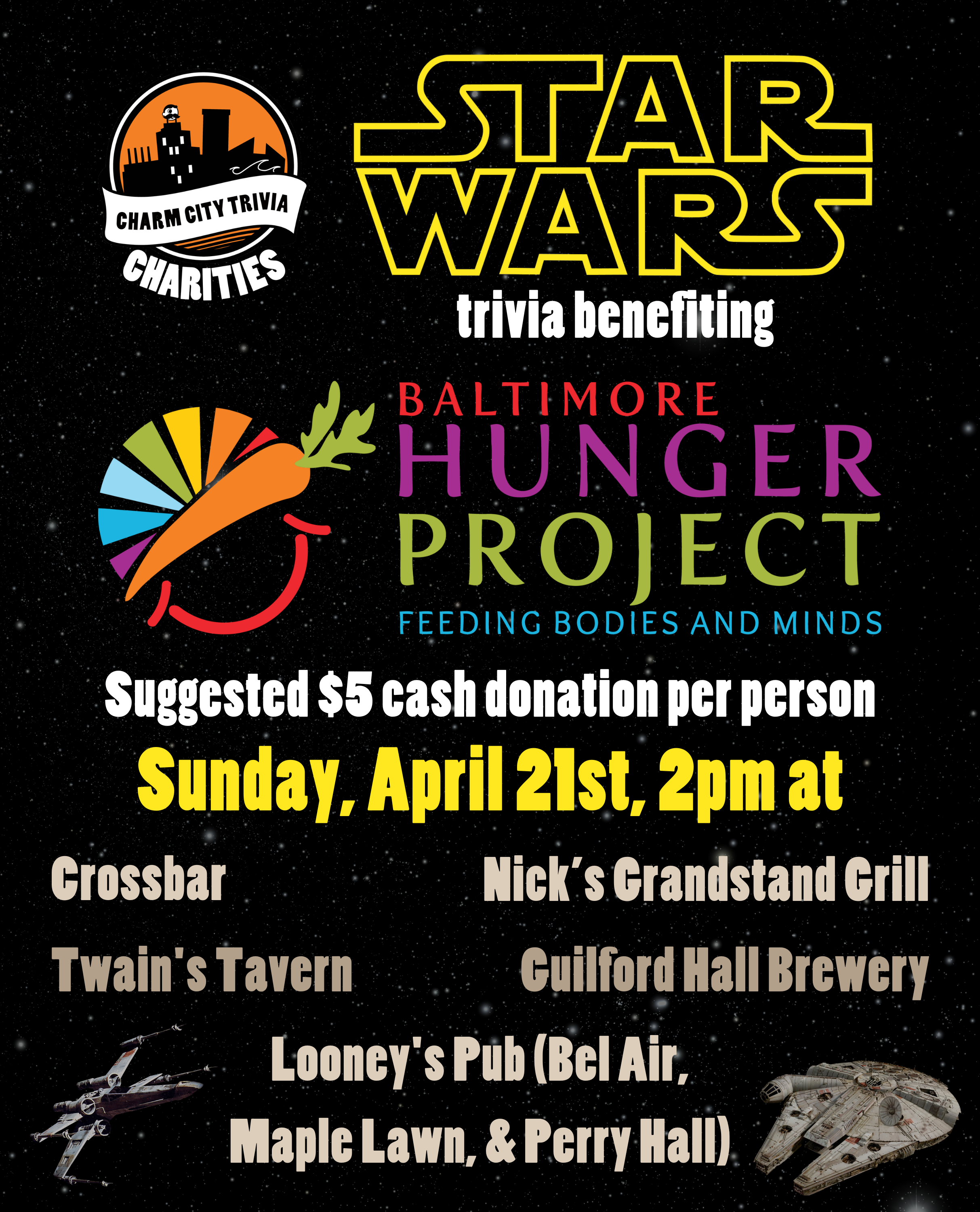 a starry space background with the Charm City Trivia Charities logo, the Baltimore Hunger Project logo, the Star Wars logo, the Millennium Falcon, an X-Wing, and yellow, medium warm gray, and white text. The text reads: Star Wars trivia benefiting Baltimore Hunger Project. Suggested $5 cash donation per person. Sunday, April 21st, 2pm at. Crossbar. Guilford Hall Brewery. Nick's Grandstand Grill. Twain's Tavern. Looney's Pub (Bel Air, Maple Lawn, & Perry Hall)